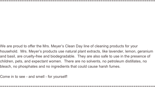 =======================================================================








We are proud to offer the Mrs. Meyer’s Clean Day line of cleaning products for your household.  Mrs. Meyer’s products use natural plant extracts, like lavender, lemon, geranium and basil, are cruelty-free and biodegradable.  They are also safe to use in the presence of children, pets, and expectant women.  There are no solvents, no petroleum distillates, no bleach, no phosphates and no ingredients that could cause harsh fumes.  

Come in to see - and smell - for yourself!

=======================================================================