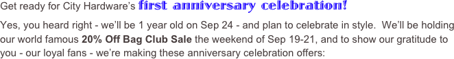 Get ready for City Hardware’s first anniversary celebration!  
Yes, you heard right - we’ll be 1 year old on Sep 24 - and plan to celebrate in style.  We’ll be holding our world famous 20% Off Bag Club Sale the weekend of Sep 19-21, and to show our gratitude to you - our loyal fans - we’re making these anniversary celebration offers: