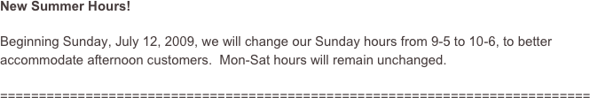 New Summer Hours!  

Beginning Sunday, July 12, 2009, we will change our Sunday hours from 9-5 to 10-6, to better accommodate afternoon customers.  Mon-Sat hours will remain unchanged.

============================================================================